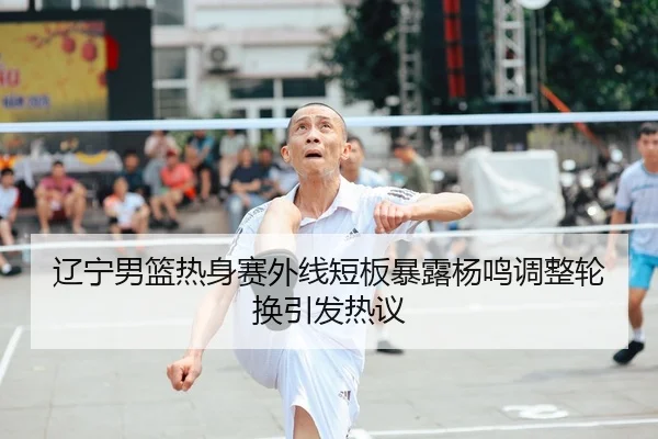 辽宁男篮热身赛外线短板暴露杨鸣调整轮换引发热议（YIHAOYULE）